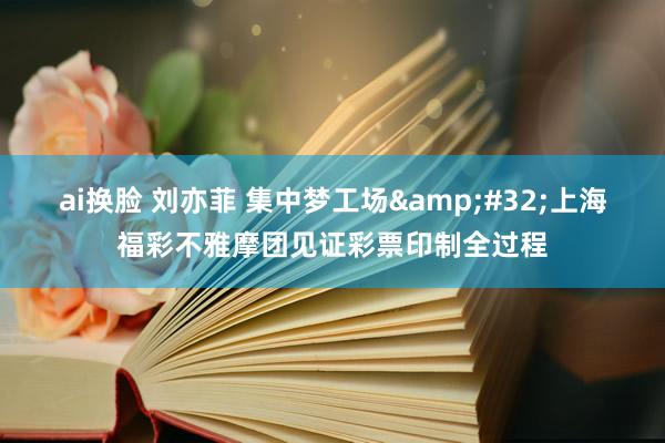 ai换脸 刘亦菲 集中梦工场&#32;上海福彩不雅摩团见证彩票印制全过程