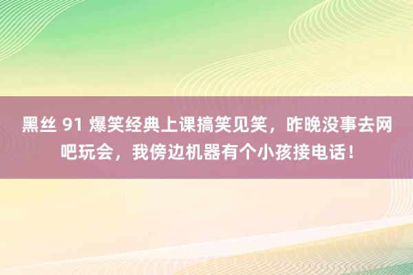 黑丝 91 爆笑经典上课搞笑见笑，昨晚没事去网吧玩会，我傍边机器有个小孩接电话！