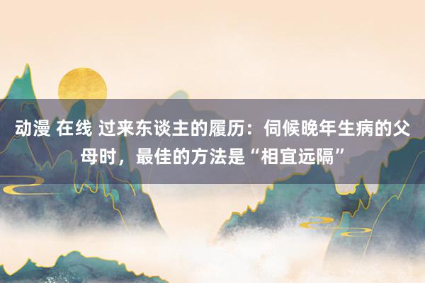 动漫 在线 过来东谈主的履历：伺候晚年生病的父母时，最佳的方法是“相宜远隔”