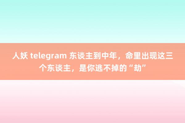 人妖 telegram 东谈主到中年，命里出现这三个东谈主，是你逃不掉的“劫”