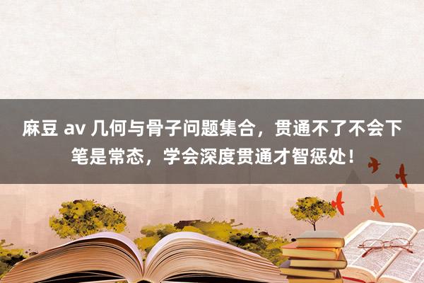 麻豆 av 几何与骨子问题集合，贯通不了不会下笔是常态，学会深度贯通才智惩处！