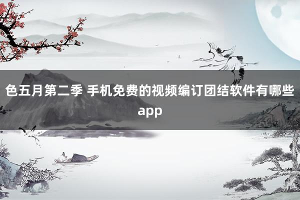 色五月第二季 手机免费的视频编订团结软件有哪些app