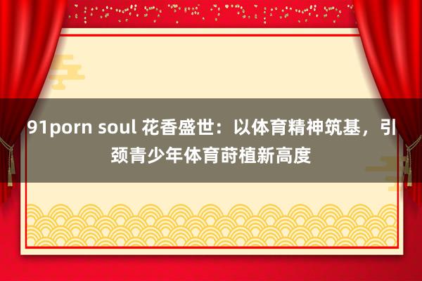 91porn soul 花香盛世：以体育精神筑基，引颈青少年体育莳植新高度