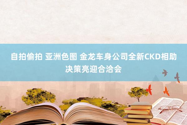 自拍偷拍 亚洲色图 金龙车身公司全新CKD相助决策亮迎合洽会