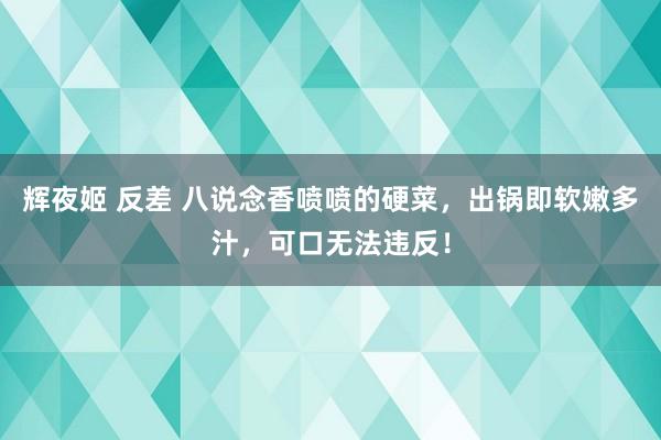 辉夜姬 反差 八说念香喷喷的硬菜，出锅即软嫩多汁，可口无法违反！