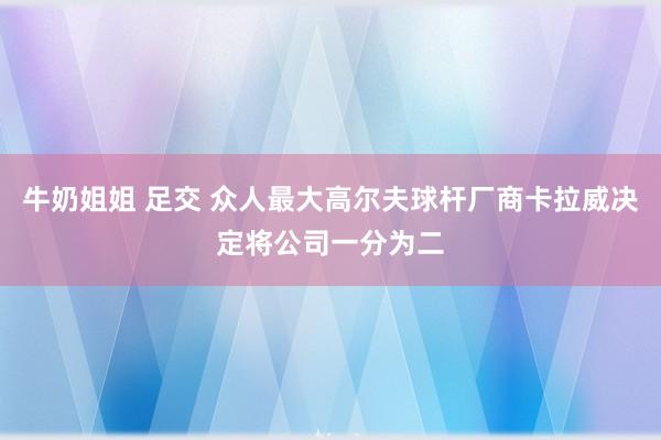 牛奶姐姐 足交 众人最大高尔夫球杆厂商卡拉威决定将公司一分为二