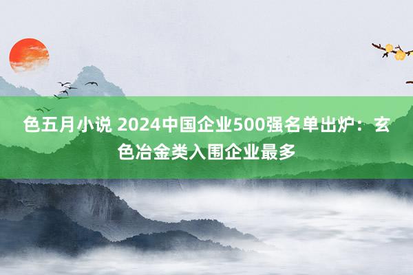 色五月小说 2024中国企业500强名单出炉：玄色冶金类入围企业最多