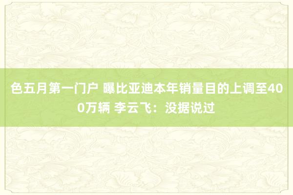 色五月第一门户 曝比亚迪本年销量目的上调至400万辆 李云飞：没据说过