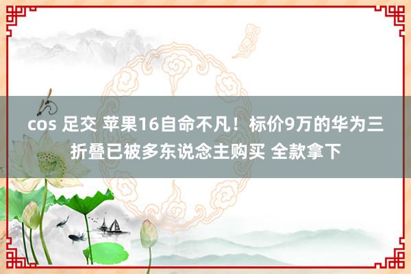 cos 足交 苹果16自命不凡！标价9万的华为三折叠已被多东说念主购买 全款拿下