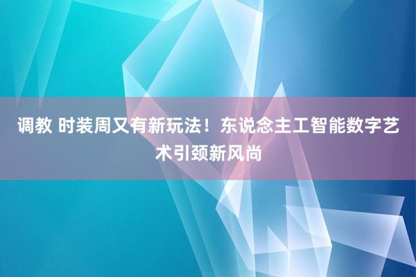 调教 时装周又有新玩法！东说念主工智能数字艺术引颈新风尚