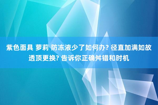 紫色面具 萝莉 防冻液少了如何办? 径直加满如故透顶更换? 告诉你正确舛错和时机