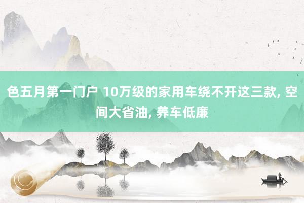 色五月第一门户 10万级的家用车绕不开这三款， 空间大省油， 养车低廉