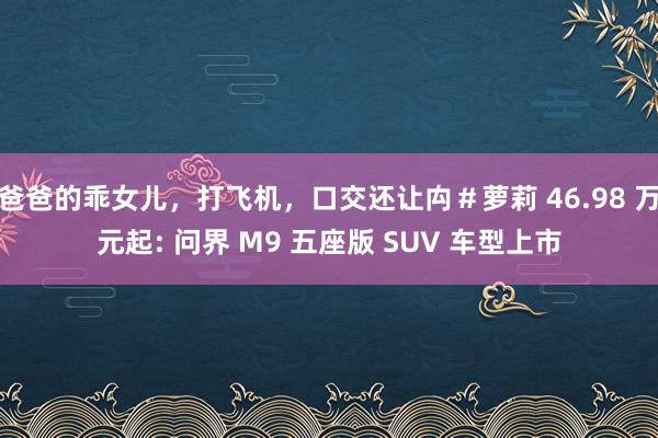 爸爸的乖女儿，打飞机，口交还让禸＃萝莉 46.98 万元起: 问界 M9 五座版 SUV 车型上市