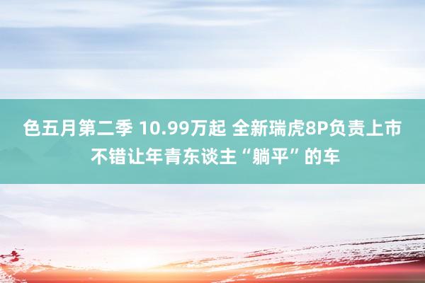 色五月第二季 10.99万起 全新瑞虎8P负责上市 不错让年青东谈主“躺平”的车