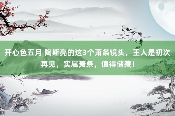 开心色五月 陶斯亮的这3个萧条镜头，王人是初次再见，实属萧条，值得储藏！