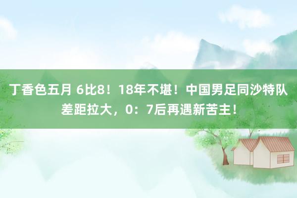 丁香色五月 6比8！18年不堪！中国男足同沙特队差距拉大，0：7后再遇新苦主！