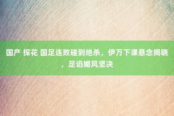 国产 探花 国足连败碰到绝杀，伊万下课悬念揭晓，足谄媚风坚决