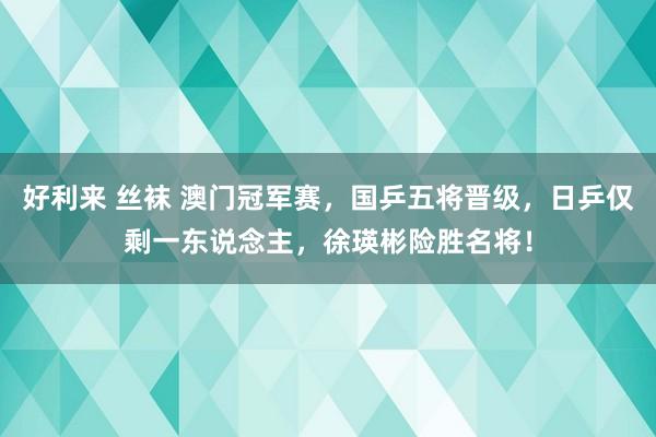 好利来 丝袜 澳门冠军赛，国乒五将晋级，日乒仅剩一东说念主，徐瑛彬险胜名将！