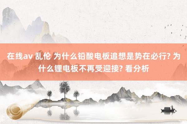 在线av 乱伦 为什么铅酸电板追想是势在必行? 为什么锂电板不再受迎接? 看分析