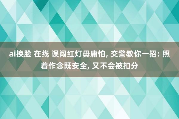 ai换脸 在线 误闯红灯毋庸怕， 交警教你一招: 照着作念既安全， 又不会被扣分