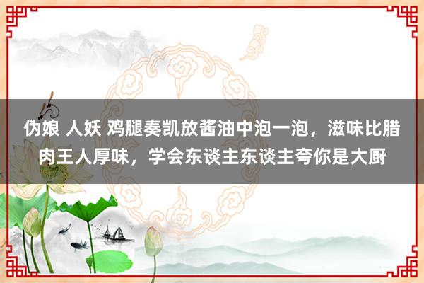 伪娘 人妖 鸡腿奏凯放酱油中泡一泡，滋味比腊肉王人厚味，学会东谈主东谈主夸你是大厨