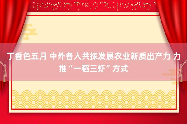 丁香色五月 中外各人共探发展农业新质出产力 力推“一稻三虾”方式