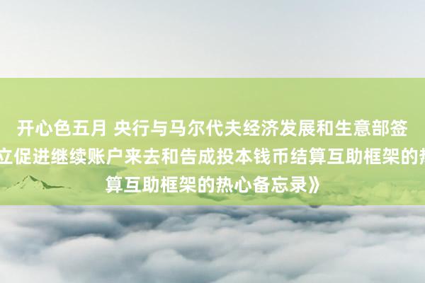 开心色五月 央行与马尔代夫经济发展和生意部签署《对于建立促进继续账户来去和告成投本钱币结算互助框架的热心备忘录》