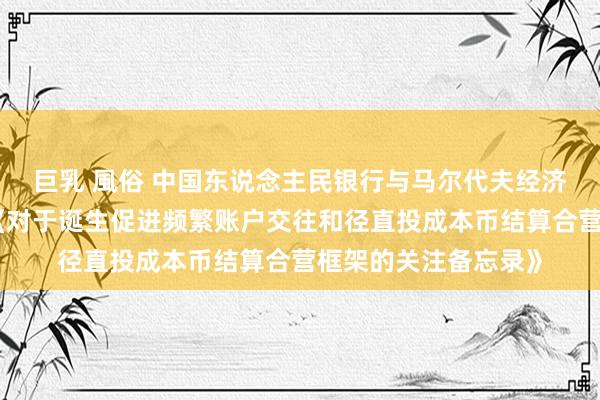 巨乳 風俗 中国东说念主民银行与马尔代夫经济发展和生意部签署《对于诞生促进频繁账户交往和径直投成本币结算合营框架的关注备忘录》