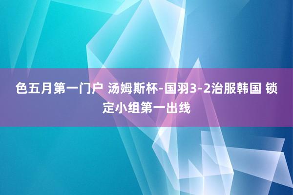 色五月第一门户 汤姆斯杯-国羽3-2治服韩国 锁定小组第一出线