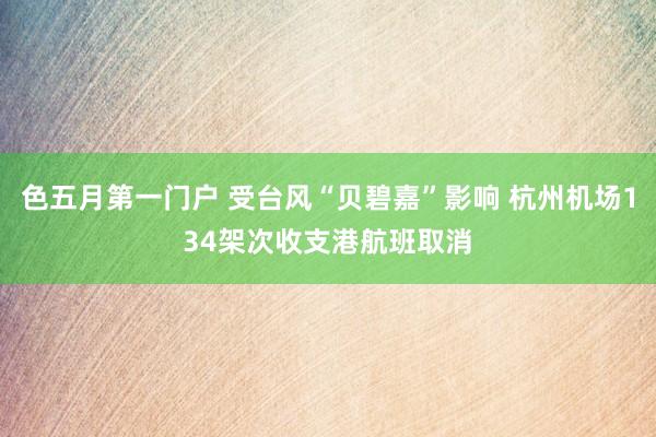 色五月第一门户 受台风“贝碧嘉”影响 杭州机场134架次收支港航班取消