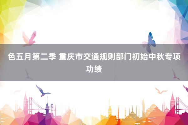 色五月第二季 重庆市交通规则部门初始中秋专项功绩