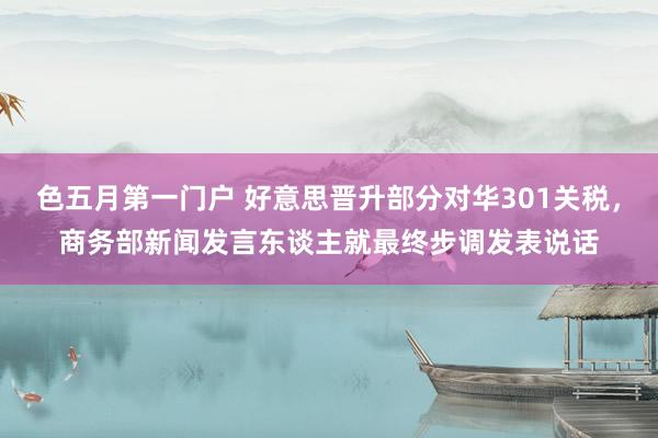 色五月第一门户 好意思晋升部分对华301关税，商务部新闻发言东谈主就最终步调发表说话