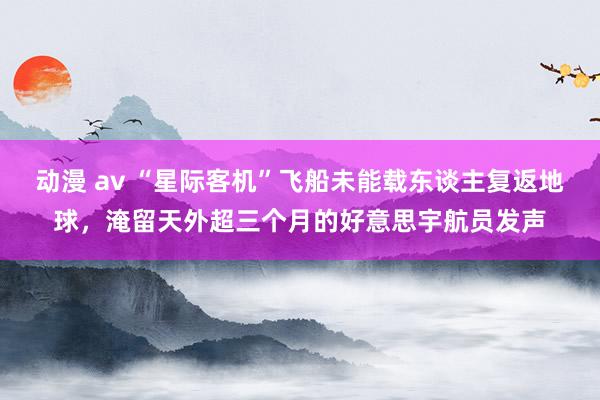 动漫 av “星际客机”飞船未能载东谈主复返地球，淹留天外超三个月的好意思宇航员发声