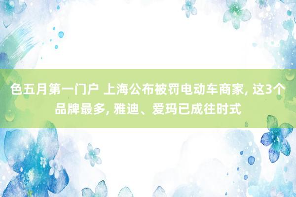 色五月第一门户 上海公布被罚电动车商家， 这3个品牌最多， 雅迪、爱玛已成往时式