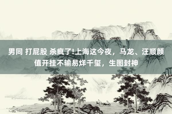 男同 打屁股 杀疯了!上海这今夜，马龙、汪顺颜值开挂不输易烊千玺，生图封神