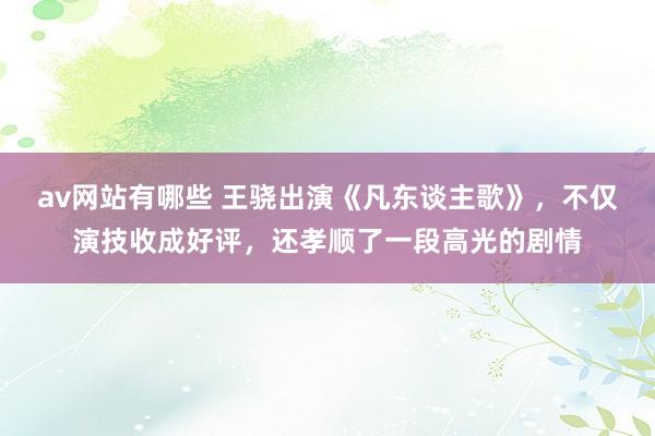 av网站有哪些 王骁出演《凡东谈主歌》，不仅演技收成好评，还孝顺了一段高光的剧情