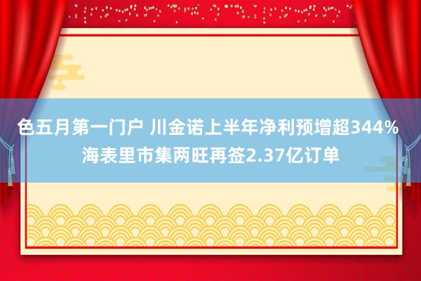 色五月第一门户 川金诺上半年净利预增超344% 海表里市集两旺再签2.37亿订单