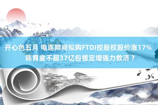 开心色五月 电连期间拟购FTDI控股权股价涨17%  陈育宣不超37亿包揽定增强力救济 ?