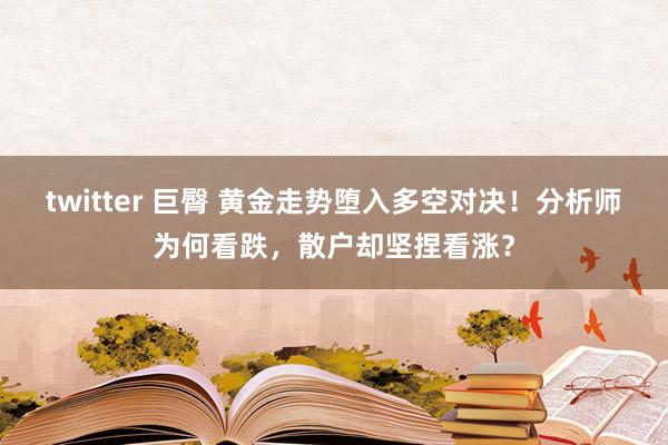 twitter 巨臀 黄金走势堕入多空对决！分析师为何看跌，散户却坚捏看涨？