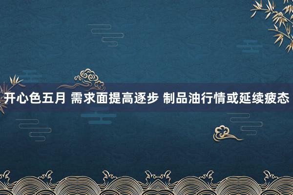 开心色五月 需求面提高逐步 制品油行情或延续疲态