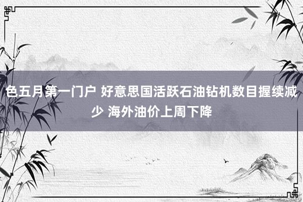 色五月第一门户 好意思国活跃石油钻机数目握续减少 海外油价上周下降