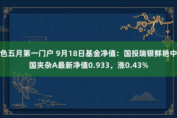 色五月第一门户 9月18日基金净值：国投瑞银鲜艳中国夹杂A最新净值0.933，涨0.43%