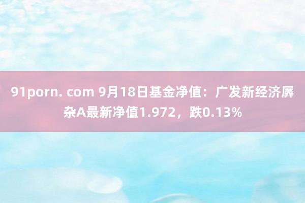 91porn. com 9月18日基金净值：广发新经济羼杂A最新净值1.972，跌0.13%