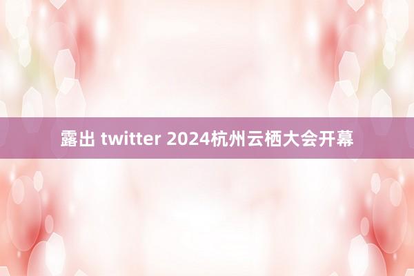 露出 twitter 2024杭州云栖大会开幕