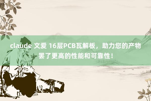 claude 文爱 16层PCB瓦解板，助力您的产物罢了更高的性能和可靠性！