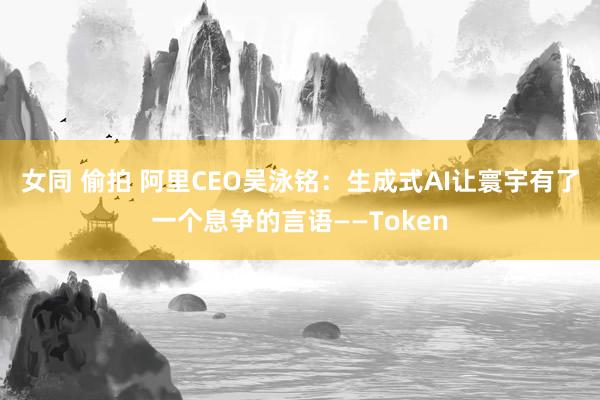 女同 偷拍 阿里CEO吴泳铭：生成式AI让寰宇有了一个息争的言语——Token