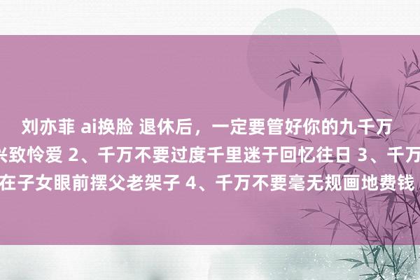 刘亦菲 ai换脸 退休后，一定要管好你的九千万 1、千万不要根除我方的兴致怜爱 2、千万不要过度千里迷于回忆往日 3、千万不要在子女眼前摆父老架子 4、千万不要毫无规画地费钱 5、千万不要万古辰坐着不动 6、