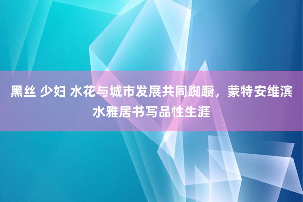 黑丝 少妇 水花与城市发展共同踟蹰，蒙特安维滨水雅居书写品性生涯