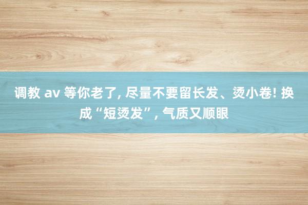 调教 av 等你老了， 尽量不要留长发、烫小卷! 换成“短烫发”， 气质又顺眼