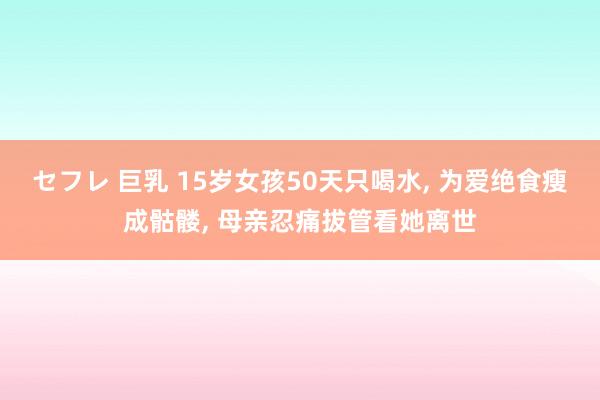 セフレ 巨乳 15岁女孩50天只喝水， 为爱绝食瘦成骷髅， 母亲忍痛拔管看她离世